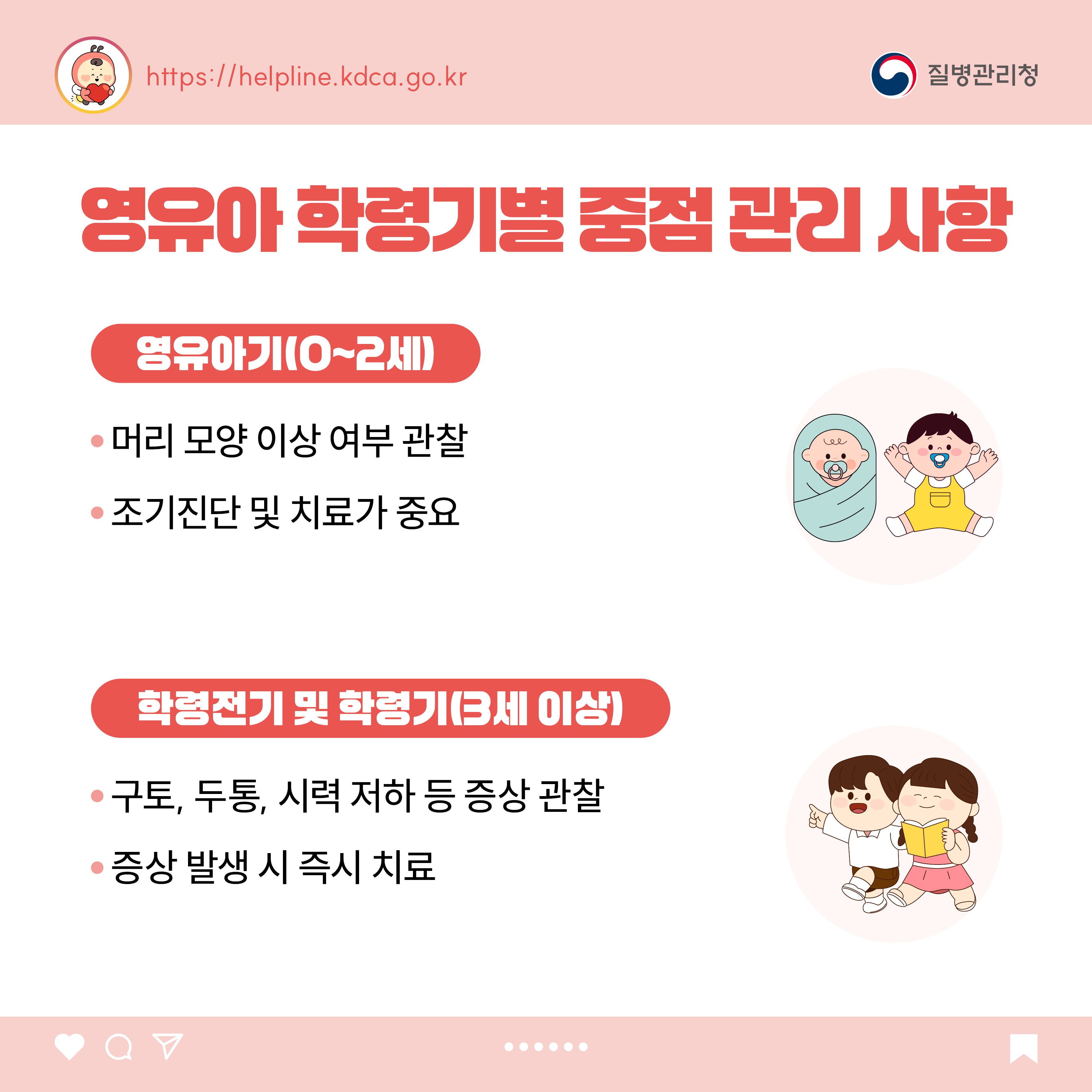 영유아 학령기별 중점 관리 사항 <영유아기(0~2세)> - 머리 모양 이상 여부 관찰 - 조기진단 및 치료가 중요  <학령전기 및 학령기(3세 이상)> - 구토, 두통, 시력 저하 등 증상 관찰 - 증상 발생 시 즉시 치료